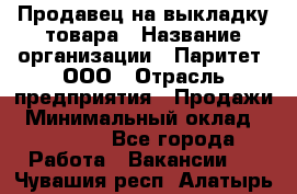 Продавец на выкладку товара › Название организации ­ Паритет, ООО › Отрасль предприятия ­ Продажи › Минимальный оклад ­ 18 000 - Все города Работа » Вакансии   . Чувашия респ.,Алатырь г.